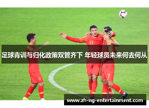 足球青训与归化政策双管齐下 年轻球员未来何去何从 足球青训与归化政策双管齐下 年轻球员未来何去何从