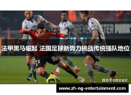 法甲黑马崛起 法国足球新势力挑战传统强队地位 法甲黑马崛起 法国足球新势力挑战传统强队地位