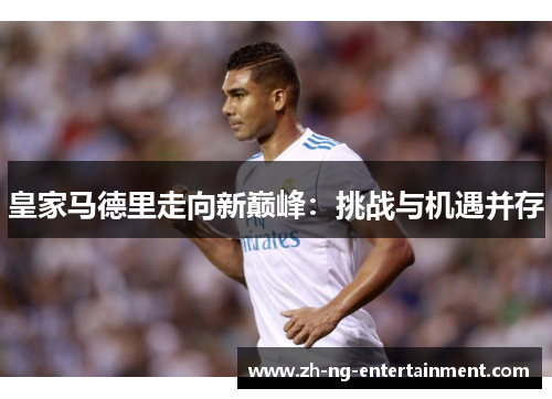 皇家马德里走向新巅峰:挑战与机遇并存 皇家马德里走向新巅峰:挑战与机遇并存
